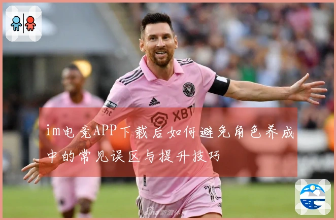 im电竞APP下载后如何避免角色养成中的常见误区与提升技巧